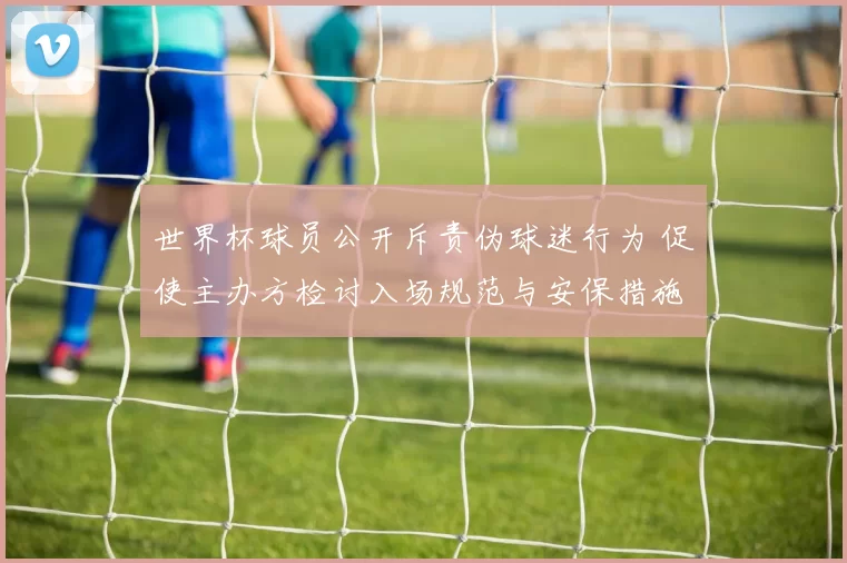 世界杯球员公开斥责伪球迷行为 促使主办方检讨入场规范与安保措施调整