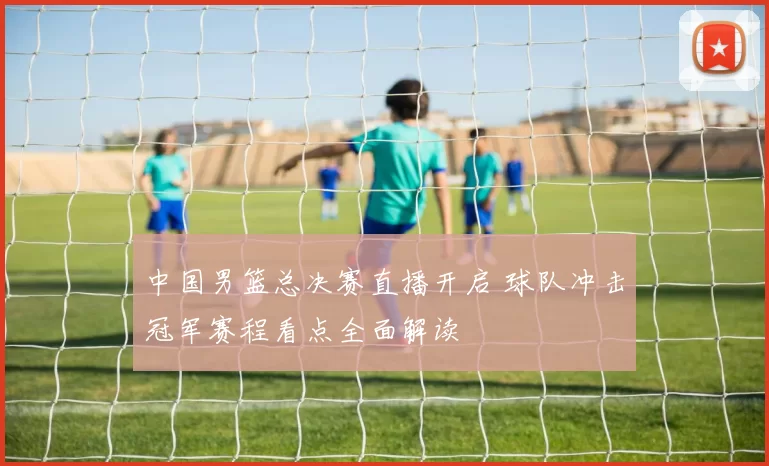 中国男篮总决赛直播开启 球队冲击冠军赛程看点全面解读