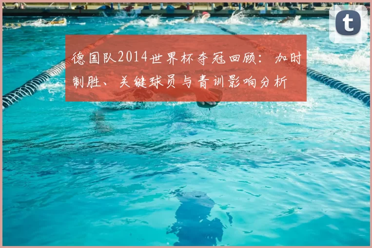 德国队2014世界杯夺冠回顾：加时制胜、关键球员与青训影响分析