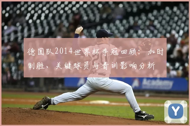 德国队2014世界杯夺冠回顾：加时制胜、关键球员与青训影响分析