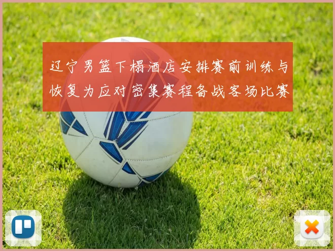 辽宁男篮下榻酒店安排赛前训练与恢复为应对密集赛程备战客场比赛