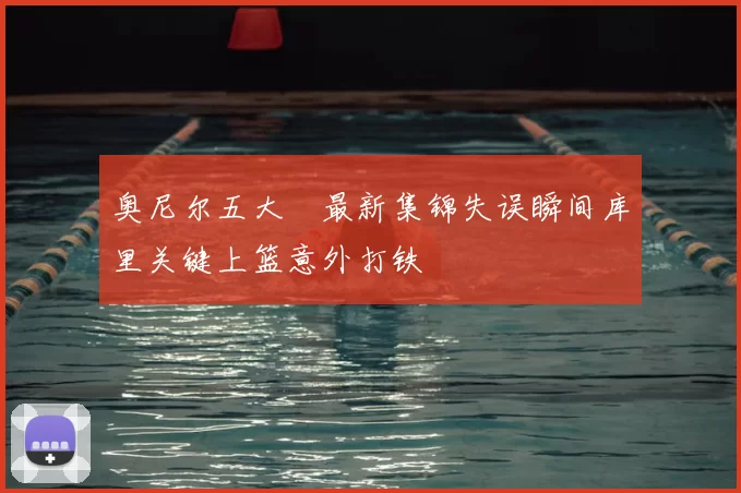 奥尼尔五大囧最新集锦失误瞬间库里关键上篮意外打铁