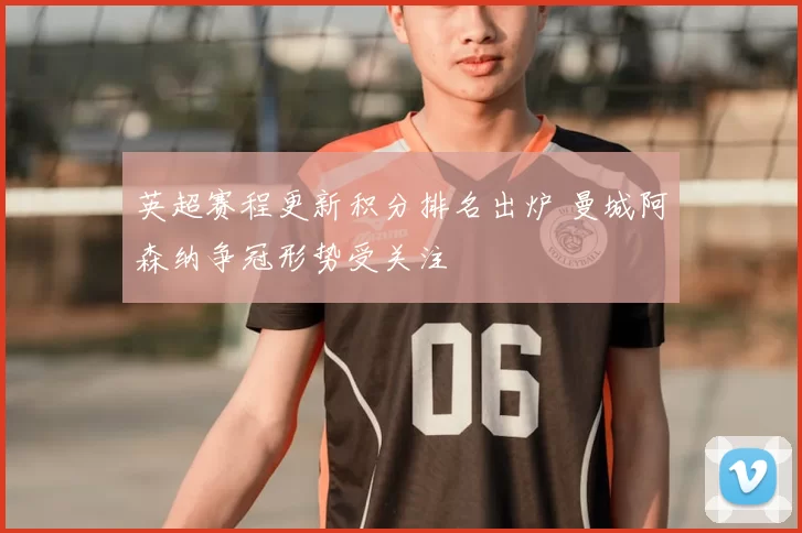 英超赛程更新积分排名出炉 曼城阿森纳争冠形势受关注