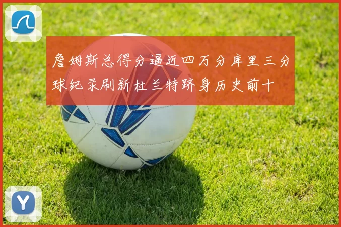 詹姆斯总得分逼近四万分库里三分球纪录刷新杜兰特跻身历史前十