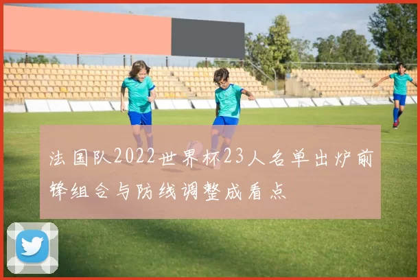 法国队2022世界杯23人名单出炉前锋组合与防线调整成看点