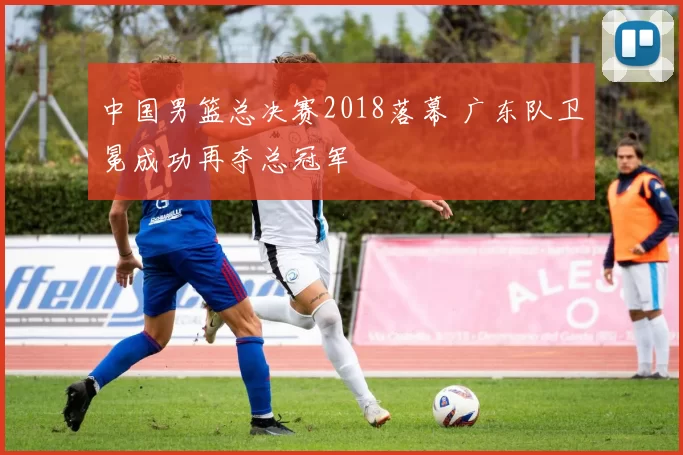 中国男篮总决赛2018落幕 广东队卫冕成功再夺总冠军