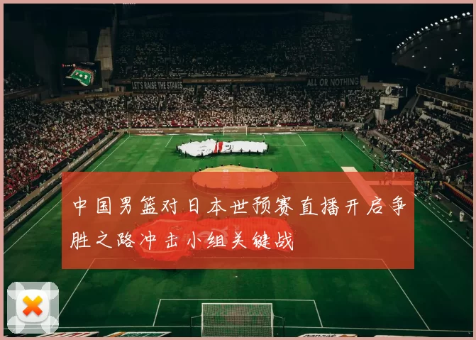 中国男篮对日本世预赛直播开启争胜之路冲击小组关键战