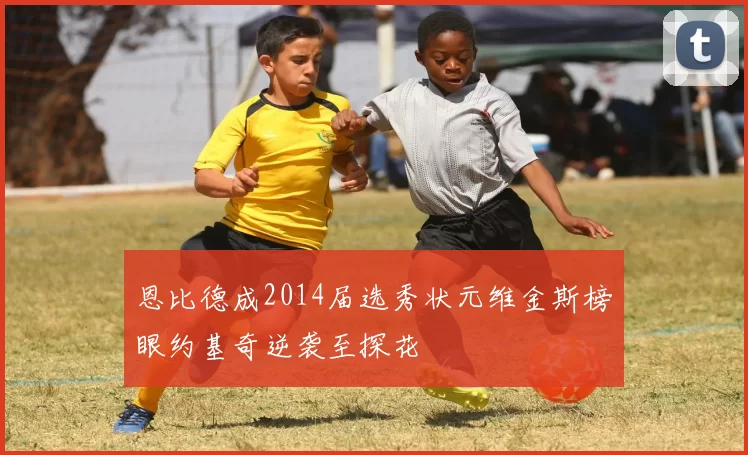 恩比德成2014届选秀状元维金斯榜眼约基奇逆袭至探花