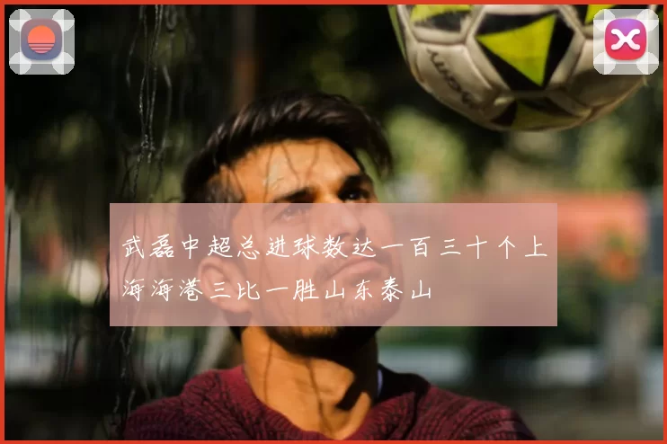 武磊中超总进球数达一百三十个上海海港三比一胜山东泰山