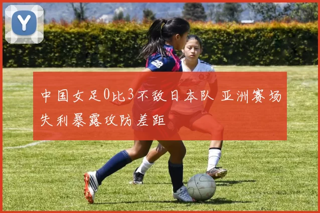 中国女足0比3不敌日本队 亚洲赛场失利暴露攻防差距