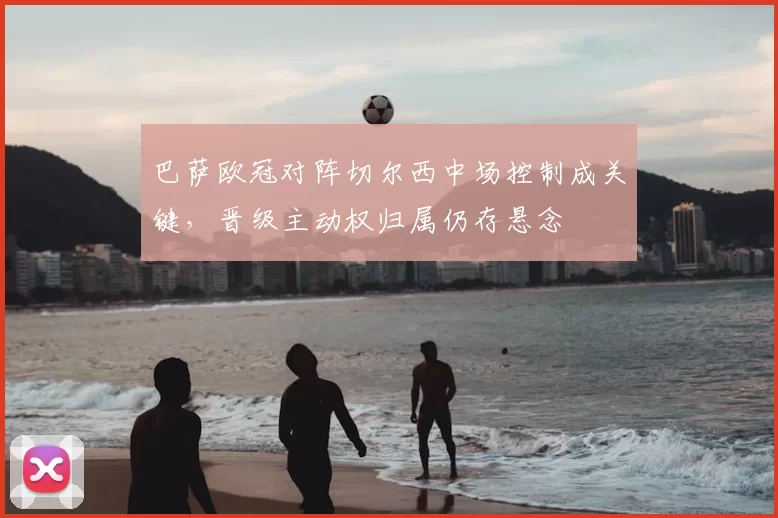 巴萨欧冠对阵切尔西中场控制成关键，晋级主动权归属仍存悬念