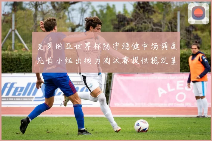 克罗地亚世界杯防守稳健中场调度见长小组出线为淘汰赛提供稳定基础