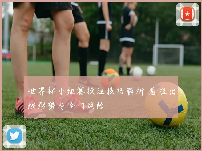 世界杯小组赛投注技巧解析 看准出线形势与冷门风险
