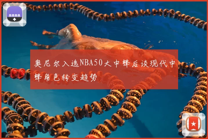 奥尼尔入选NBA50大中锋后谈现代中锋角色转变趋势