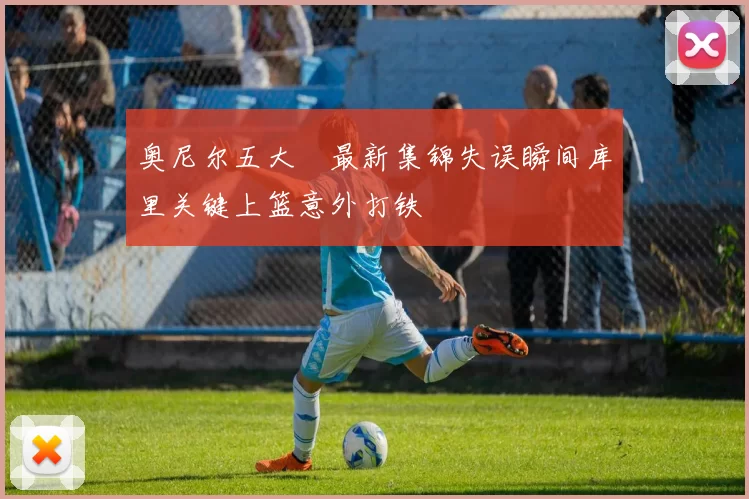 奥尼尔五大囧最新集锦失误瞬间库里关键上篮意外打铁