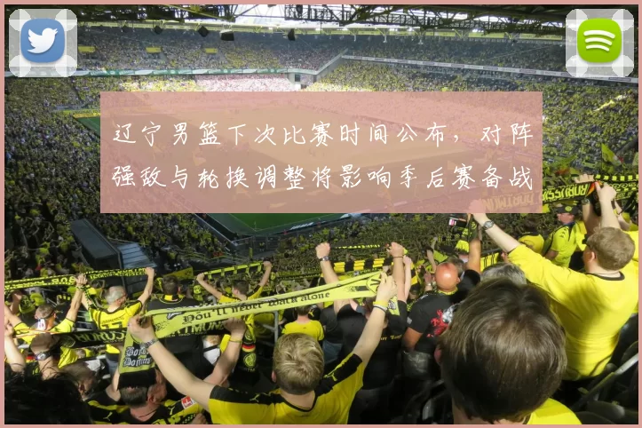 辽宁男篮下次比赛时间公布，对阵强敌与轮换调整将影响季后赛备战节奏