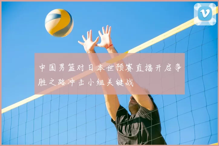 中国男篮对日本世预赛直播开启争胜之路冲击小组关键战