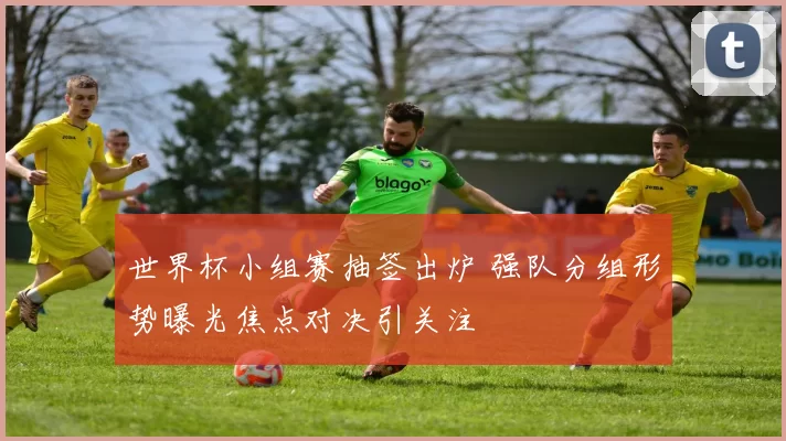 世界杯小组赛抽签出炉 强队分组形势曝光焦点对决引关注