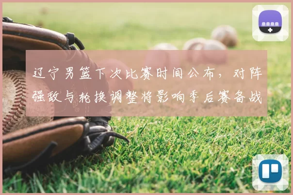 辽宁男篮下次比赛时间公布，对阵强敌与轮换调整将影响季后赛备战节奏