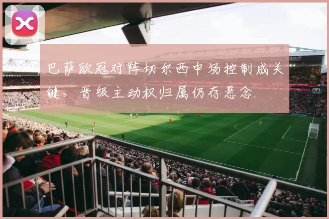 巴萨欧冠对阵切尔西中场控制成关键，晋级主动权归属仍存悬念