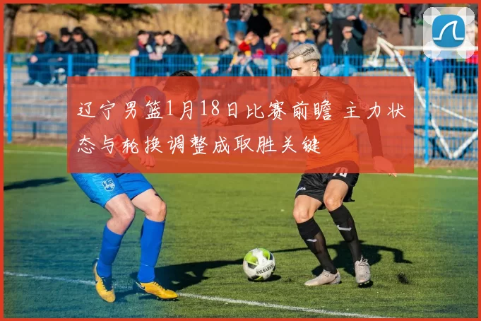 辽宁男篮1月18日比赛前瞻 主力状态与轮换调整成取胜关键