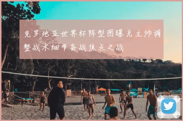 克罗地亚世界杯阵型图曝光主帅调整战术细节备战焦点之战