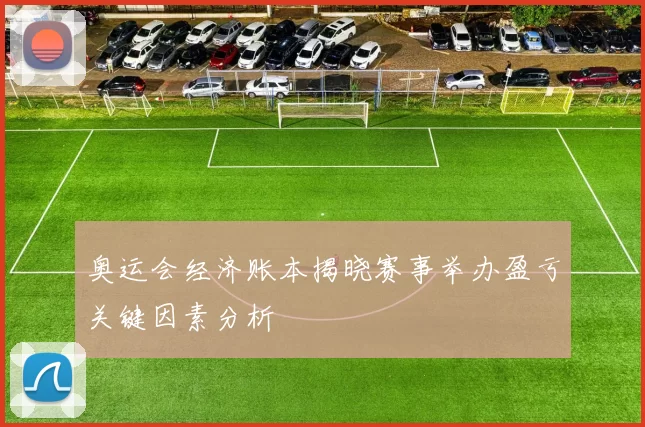 奥运会经济账本揭晓赛事举办盈亏关键因素分析