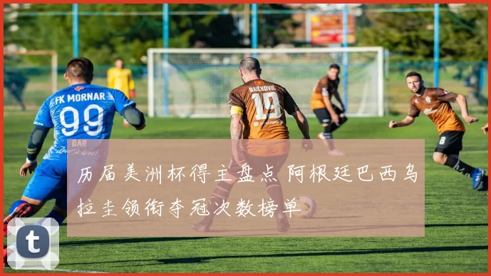 历届美洲杯得主盘点 阿根廷巴西乌拉圭领衔夺冠次数榜单