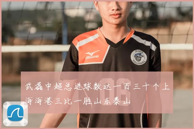 武磊中超总进球数达一百三十个上海海港三比一胜山东泰山