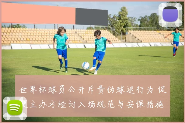 世界杯球员公开斥责伪球迷行为 促使主办方检讨入场规范与安保措施调整