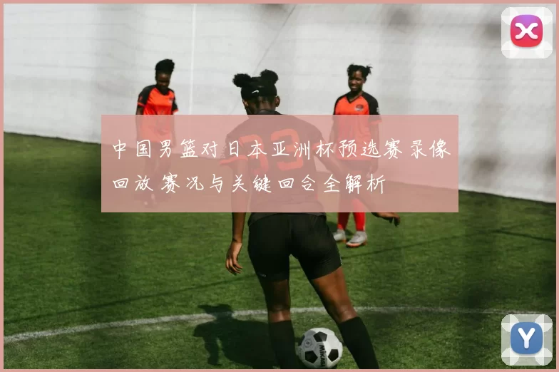 中国男篮对日本亚洲杯预选赛录像回放 赛况与关键回合全解析