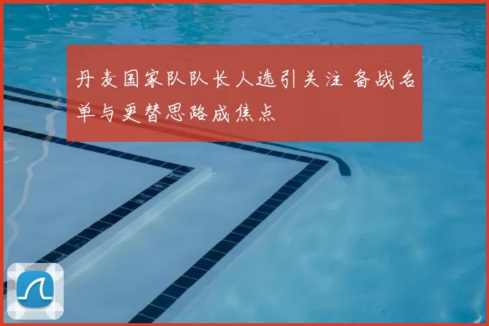 丹麦国家队队长人选引关注 备战名单与更替思路成焦点