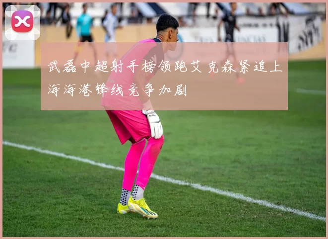 武磊中超射手榜领跑艾克森紧追上海海港锋线竞争加剧