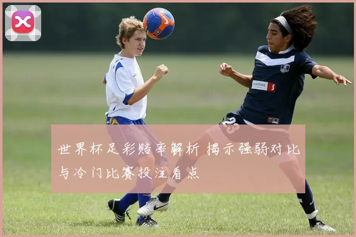 世界杯足彩赔率解析 揭示强弱对比与冷门比赛投注看点
