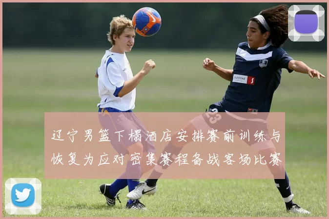 辽宁男篮下榻酒店安排赛前训练与恢复为应对密集赛程备战客场比赛