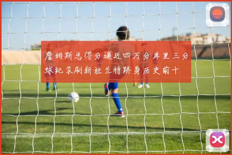 詹姆斯总得分逼近四万分库里三分球纪录刷新杜兰特跻身历史前十