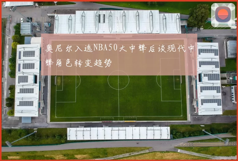 奥尼尔入选NBA50大中锋后谈现代中锋角色转变趋势