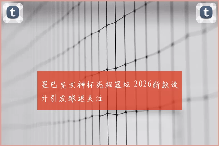 星巴克女神杯亮相篮坛 2026新款设计引发球迷关注