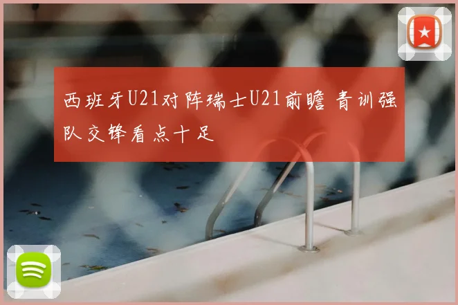 西班牙U21对阵瑞士U21前瞻 青训强队交锋看点十足