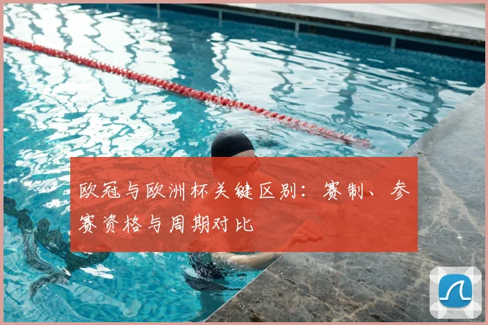 欧冠与欧洲杯关键区别:赛制、参赛资格与周期对比