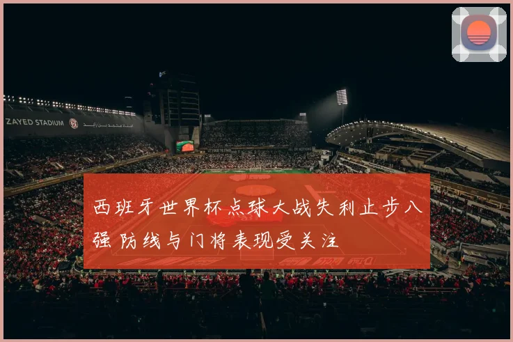 西班牙世界杯点球大战失利止步八强 防线与门将表现受关注
