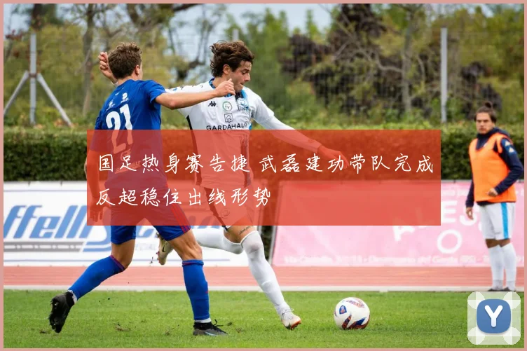 国足热身赛告捷 武磊建功带队完成反超稳住出线形势