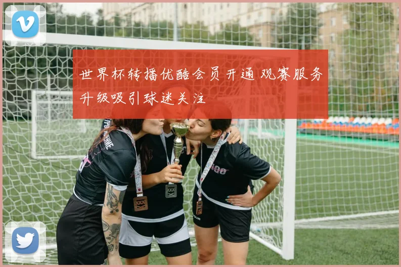 世界杯转播优酷会员开通 观赛服务升级吸引球迷关注